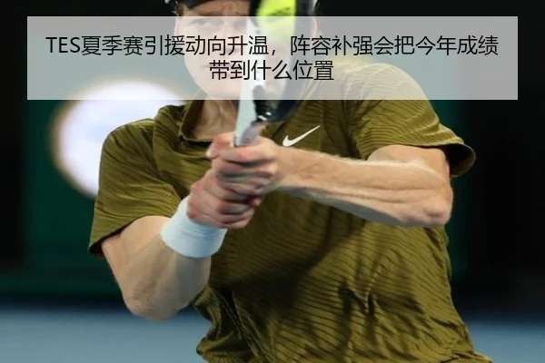TES夏季赛引援动向升温，阵容补强会把今年成绩带到什么位置